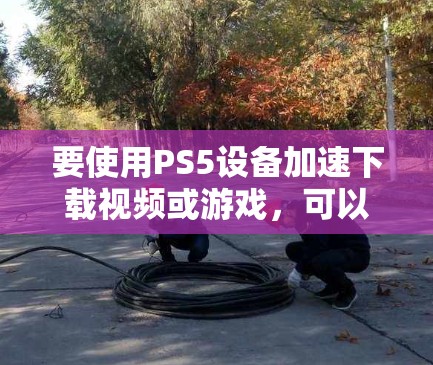 要使用PS5设备加速下载视频或游戏，可以考虑以下方法