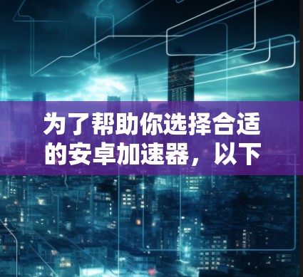 为了帮助你选择合适的安卓加速器，以下是详细的比较和推荐