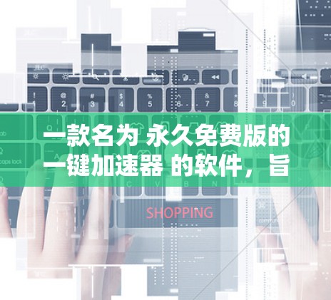 一款名为 永久免费版的一键加速器 的软件，旨在提供全面且高效的文件清理和缓存管理功能，同时不受广告影响，界面简洁易用，完全免费使用。以下是该版本的特点和优势