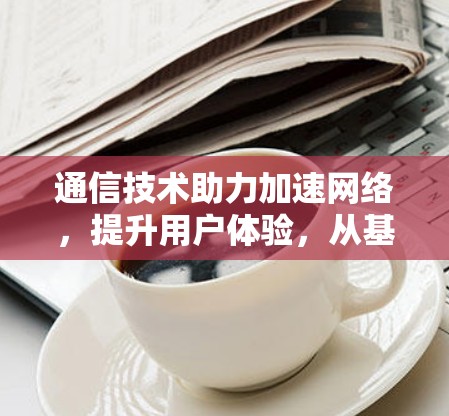 通信技术助力加速网络，提升用户体验，从基础到创新的网络优化之路