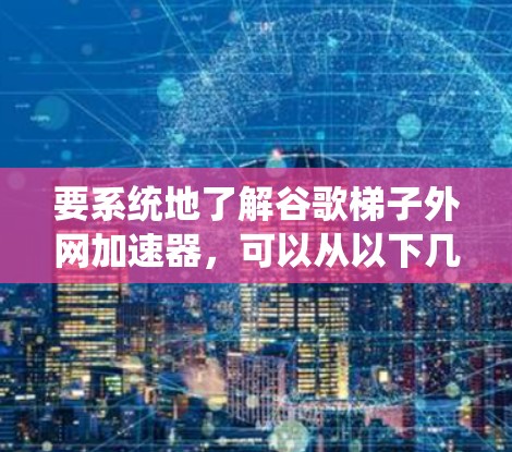 要系统地了解谷歌梯子外网加速器，可以从以下几个方面进行研究和学习