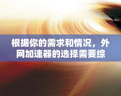 根据你的需求和情况,外网加速器的选择需要综合考虑多个因素 根据你的需求和情况,外网加速器的选择需要综合考虑多个因素