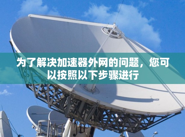 为了解决加速器外网的问题,您可以按照以下步骤进行 为了解决加速器外网的问题,您可以按照以下步骤进行