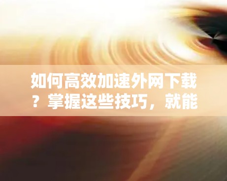 如何高效加速外网下载?掌握这些技巧,就能让网络效率倍增! 如何高效加速外网下载?掌握这些技巧,就能让网络效率倍增!