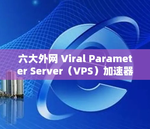 六大外网 Viral Parameter Server(VPS)加速器推荐 六大外网 Viral Parameter Server(VPS)加速器推荐