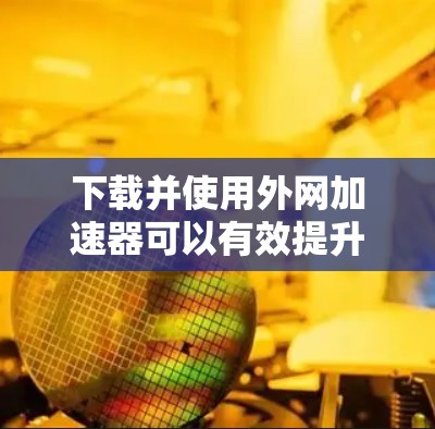下载并使用外网加速器可以有效提升网页访问速度，但使用前请谨慎操作，避免安全风险。以下是详细的步骤指南