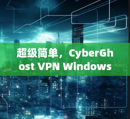 超级简单,CyberGhost VPN Windows 应用安装指南 超级简单,CyberGhost VPN Windows 应用安装指南