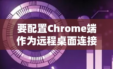 要配置Chrome端作为远程桌面连接，以下步骤可帮助您实现远程办公