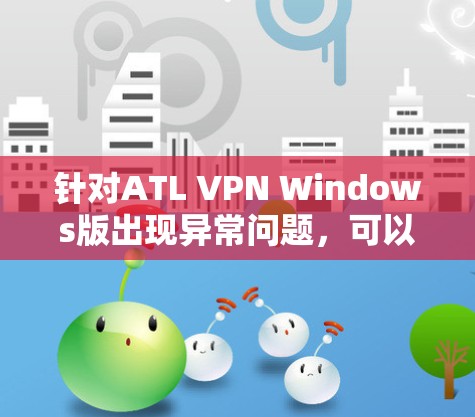 针对ATL VPN Windows版出现异常问题，可以按照以下步骤进行排查和解决