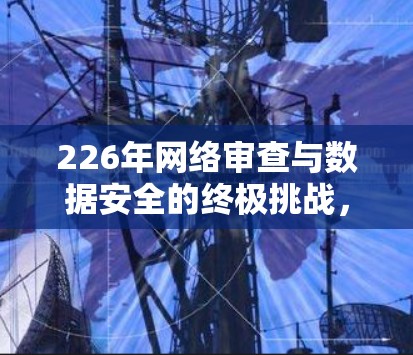 226年网络审查与数据安全的终极挑战，一场无声的网络审查战