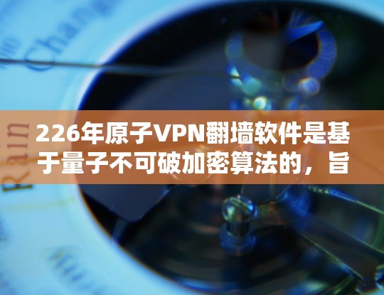 226年原子VPN翻墙软件是基于量子不可破加密算法的，旨在提供高度安全的加密连接和功能。以下是该软件的关键特点和使用指南