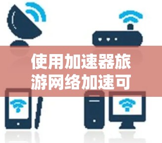 使用加速器旅游网络加速可以有效提高你的旅游体验，但需要综合考虑多个因素。以下是详细的步骤和建议