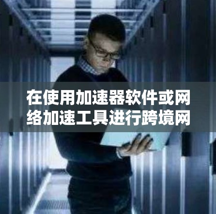 在使用加速器软件或网络加速工具进行跨境网络下载时，以下是一些常见的步骤和注意事项
