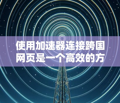 使用加速器连接跨国网页是一个高效的方法，但需注意以下步骤和注意事项