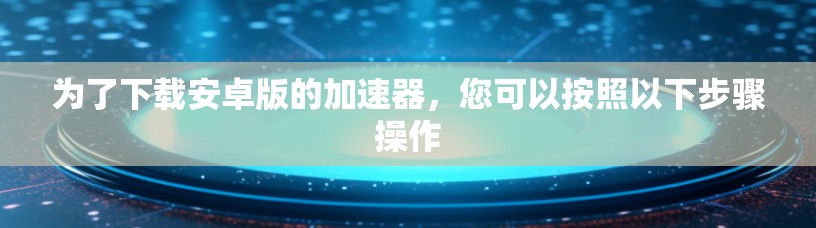为了下载安卓版的加速器，您可以按照以下步骤操作