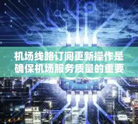 机场线路订阅更新操作是确保机场服务质量的重要环节。以下是处理此类操作的通用步骤指南，适用于不同场景和角色