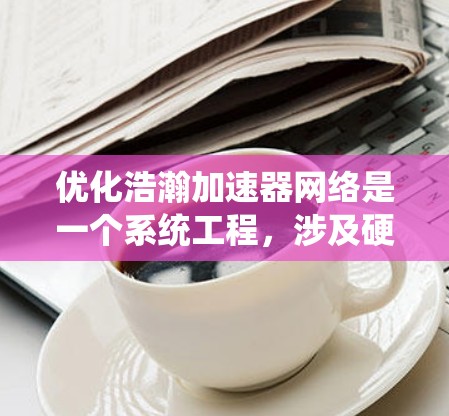 优化浩瀚加速器网络是一个系统工程，涉及硬件优化、软件优化和数据优化三个层面。以下是分步的优化建议