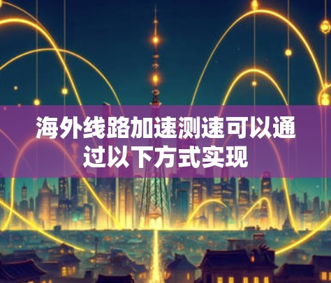 海外线路加速测速可以通过以下方式实现