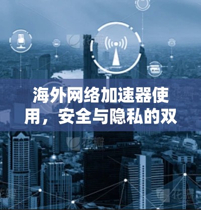 海外网络加速器使用，安全与隐私的双重挑战及解决方案