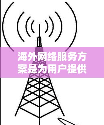 海外网络服务方案是为用户提供在海外地区的网络服务管理与操作的指导和计划。以下是一个通用的海外网络服务方案，您可以根据具体需求进行调整和补充