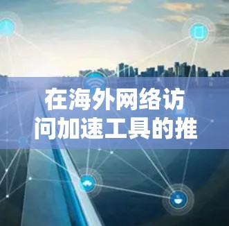 在海外网络访问加速工具的推荐与体验分析中，以下是一些关键点，帮助用户做出明智的选择