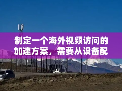 制定一个海外视频访问的加速方案，需要从设备配置、技术实现、存储优化、安全措施等方面进行全面考虑。以下是一个详细的指导方案