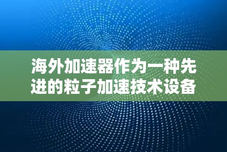海外加速器作为一种先进的粒子加速技术设备,其性能和特点取决于其所在国家的技术水平、资源投入以及国际合作。以下是对海外加速器性能的分析和比较 海外加速器作为一种先进的粒子加速技术设备,其性能和特点取决于其所在国家的技术水平、资源投入以及国际合作。以下是对海外加速器性能的分析和比较
